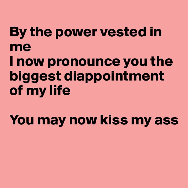 
By the power vested in me
I now pronounce you the biggest diappointment of my life

You may now kiss my ass


