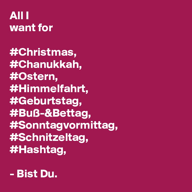 All I 
want for

#Christmas,
#Chanukkah,
#Ostern,
#Himmelfahrt,
#Geburtstag,
#Buß-&Bettag,
#Sonntagvormittag,
#Schnitzeltag,
#Hashtag,

- Bist Du.  