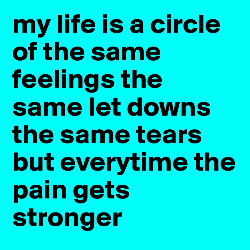 my life is a circle of the same feelings the same let downs the same tears but everytime the pain gets stronger