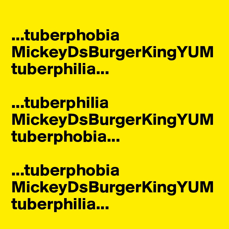 
...tuberphobia
MickeyDsBurgerKingYUM
tuberphilia...

...tuberphilia
MickeyDsBurgerKingYUM
tuberphobia...

...tuberphobia
MickeyDsBurgerKingYUM
tuberphilia...