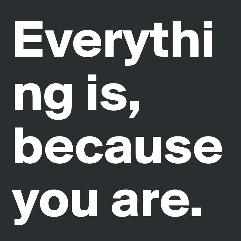 Everything is, because you are. 