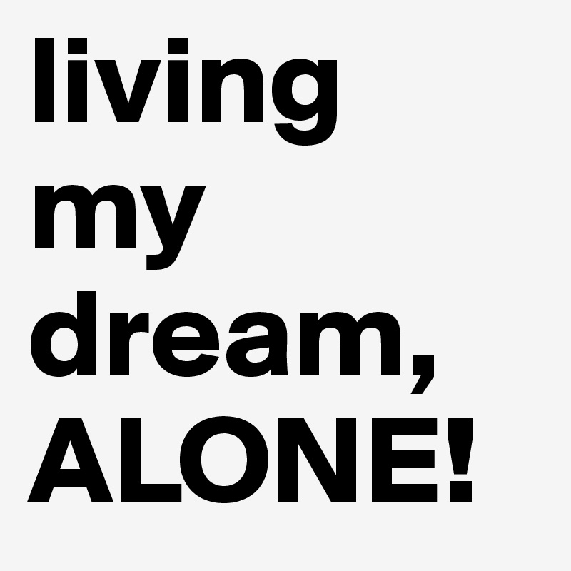 living my dream, ALONE!