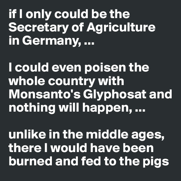 if I only could be the Secretary of Agriculture 
in Germany, ...

I could even poisen the whole country with Monsanto's Glyphosat and nothing will happen, ...

unlike in the middle ages, there I would have been burned and fed to the pigs