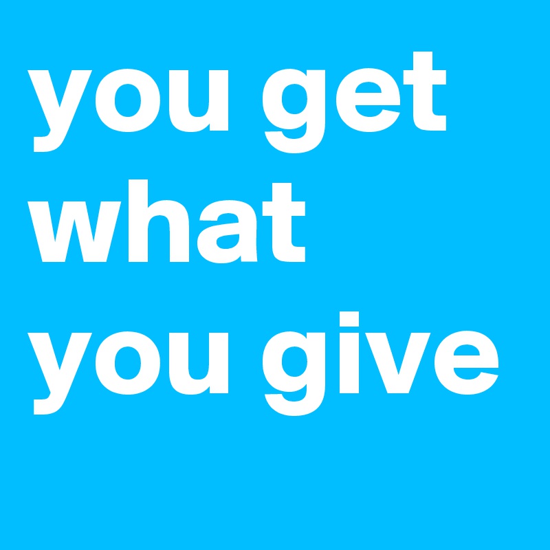 you get what you give