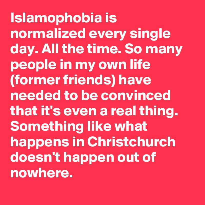 Islamophobia is normalized every single day. All the time. So many people in my own life (former friends) have needed to be convinced that it's even a real thing. Something like what happens in Christchurch doesn't happen out of nowhere.