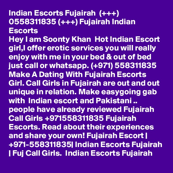 Indian Escorts Fujairah  (+++) 0558311835 (+++) Fujairah Indian Escorts
Hey I am Soonty Khan  Hot Indian Escort girl,I offer erotic services you will really enjoy with me in your bed & out of bed just call or whatsapp. (+971) 558311835 Make A Dating With Fujairah Escorts Girl. Call Girls in Fujairah are out and out unique in relation. Make easygoing gab with  Indian escort and Pakistani .. people have already reviewed Fujairah Call Girls +971558311835 Fujairah Escorts. Read about their experiences and share your own! Fujairah Escort | +971-558311835| Indian Escorts Fujairah | Fuj Call Girls.  Indian Escorts Fujairah