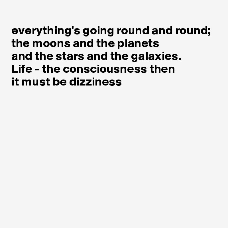 
everything's going round and round;
the moons and the planets
and the stars and the galaxies.
Life - the consciousness then
it must be dizziness








