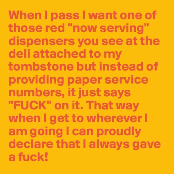 When I pass I want one of those red "now serving" dispensers you see at the deli attached to my tombstone but instead of providing paper service numbers, it just says "FUCK" on it. That way when I get to wherever I am going I can proudly declare that I always gave a fuck!