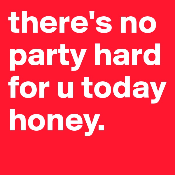 there's no party hard for u today honey. 
