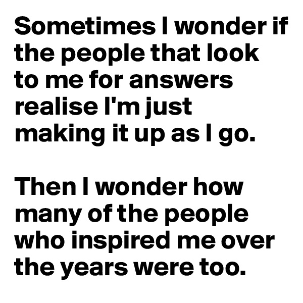 Sometimes I wonder if the people that look to me for answers realise I'm just making it up as I go.

Then I wonder how many of the people who inspired me over the years were too.