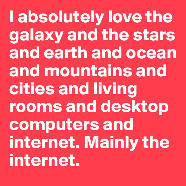 I absolutely love the galaxy and the stars and earth and ocean and mountains and cities and living rooms and desktop computers and internet. Mainly the internet.