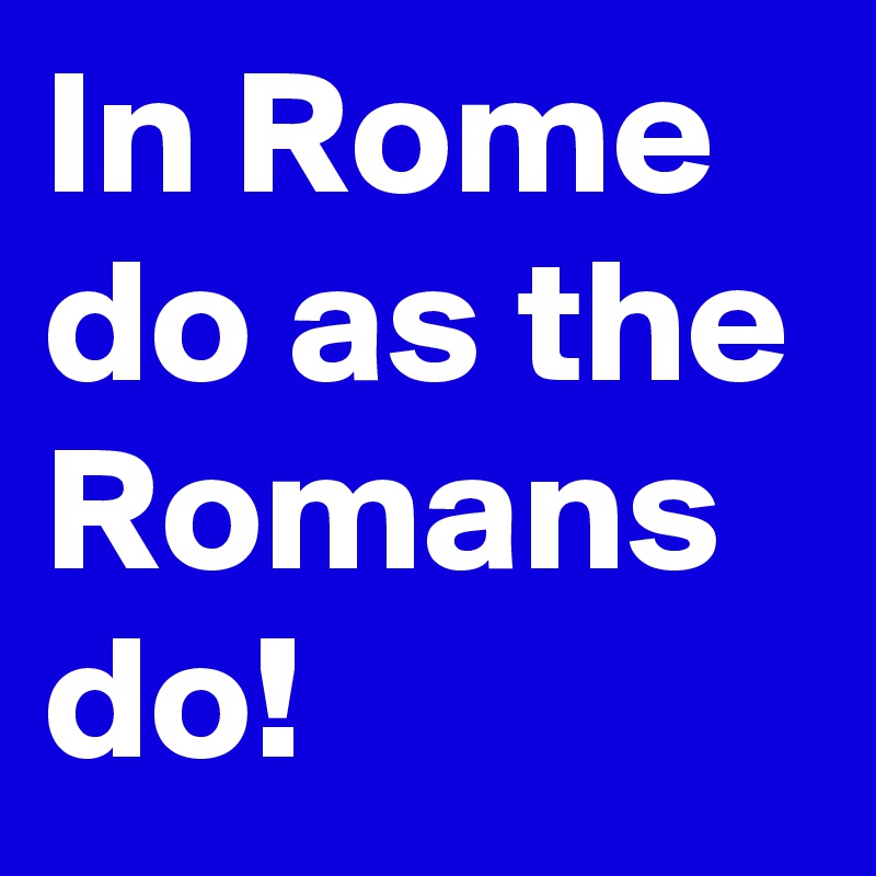 In Rome do as the Romans do!