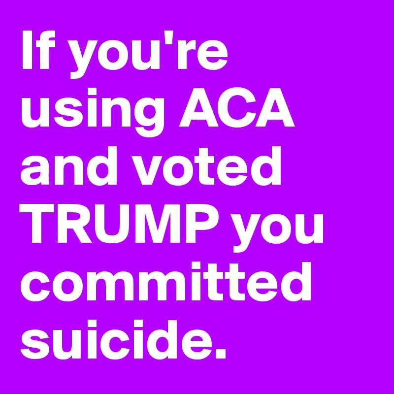 If you're using ACA and voted TRUMP you committed suicide.