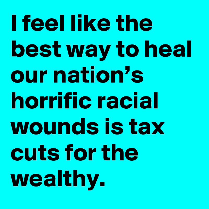 I feel like the best way to heal our nation’s horrific racial wounds is tax cuts for the wealthy.