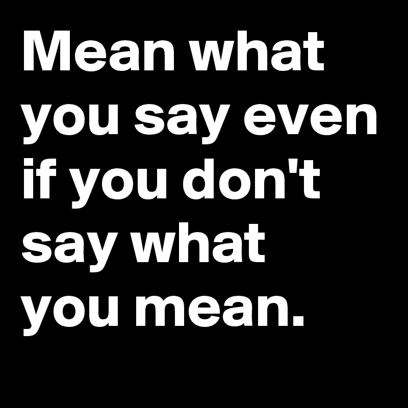 Mean what you say even if you don't say what you mean.