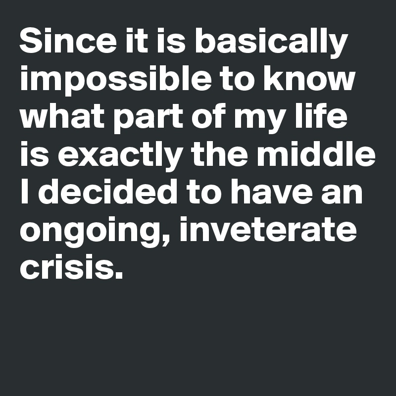 Since it is basically impossible to know what part of my life is exactly the middle
I decided to have an ongoing, inveterate crisis. 

