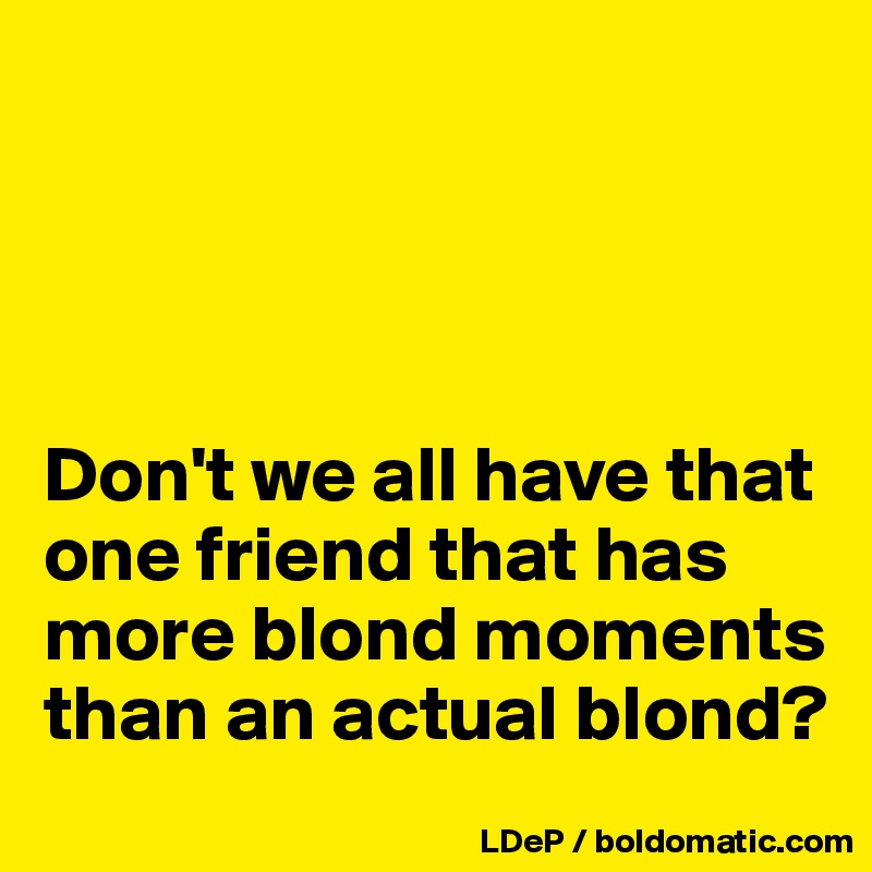 




Don't we all have that one friend that has more blond moments than an actual blond?