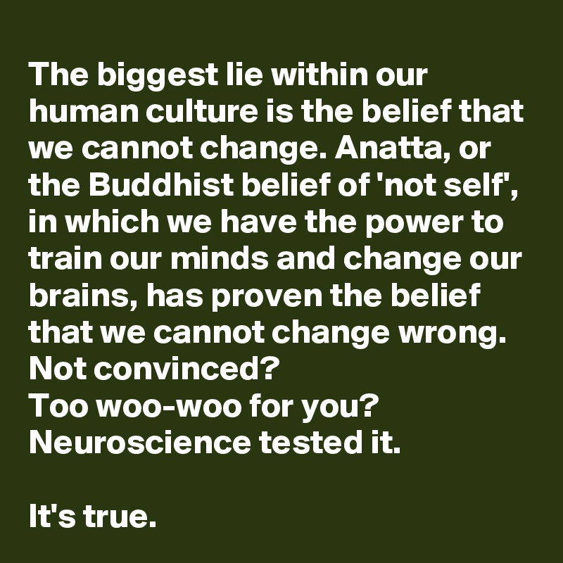 The biggest lie within our human culture is the belief that we cannot change. Anatta, or the Buddhist belief of 'not self', in which we have the power to train our minds and change our brains, has proven the belief that we cannot change wrong. 
Not convinced? 
Too woo-woo for you? Neuroscience tested it. 

It's true.