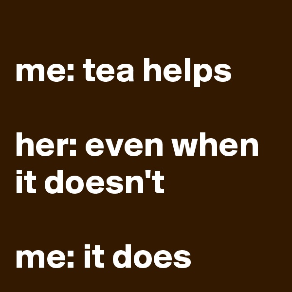 
me: tea helps

her: even when it doesn't

me: it does