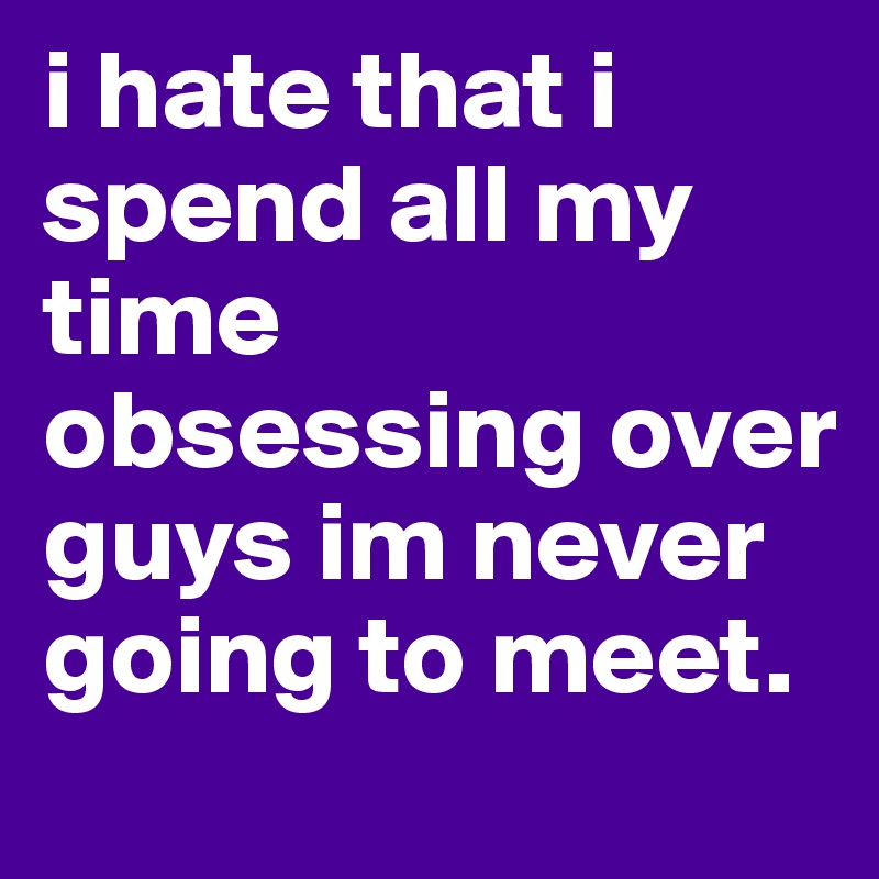 i hate that i spend all my time obsessing over guys im never going to meet. 