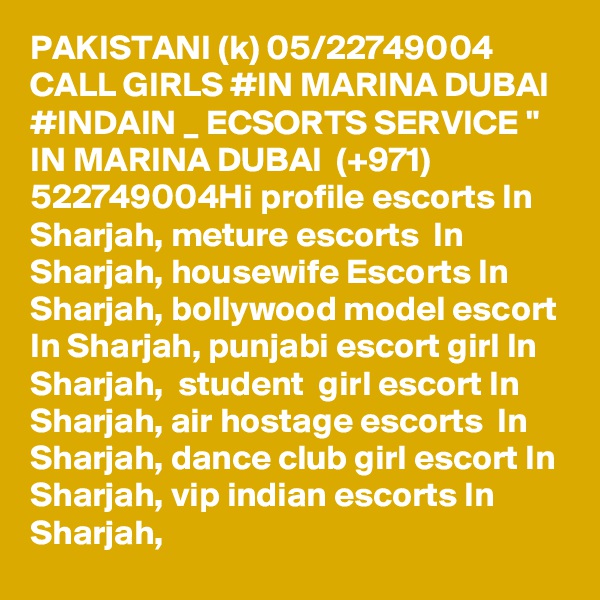 PAKISTANI (k) 05/22749004 CALL GIRLS #IN MARINA DUBAI #INDAIN _ ECSORTS SERVICE " IN MARINA DUBAI  (+971) 522749004Hi profile escorts In Sharjah, meture escorts  In Sharjah, housewife Escorts In Sharjah, bollywood model escort In Sharjah, punjabi escort girl In Sharjah,  student  girl escort In Sharjah, air hostage escorts  In Sharjah, dance club girl escort In Sharjah, vip indian escorts In Sharjah,