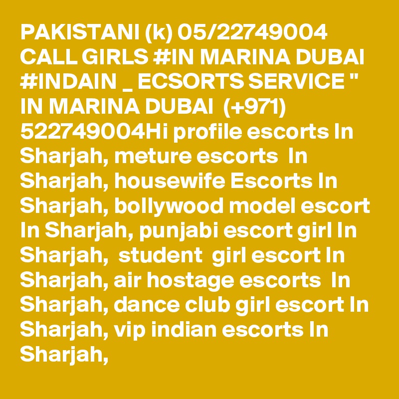 PAKISTANI (k) 05/22749004 CALL GIRLS #IN MARINA DUBAI #INDAIN _ ECSORTS SERVICE " IN MARINA DUBAI  (+971) 522749004Hi profile escorts In Sharjah, meture escorts  In Sharjah, housewife Escorts In Sharjah, bollywood model escort In Sharjah, punjabi escort girl In Sharjah,  student  girl escort In Sharjah, air hostage escorts  In Sharjah, dance club girl escort In Sharjah, vip indian escorts In Sharjah,