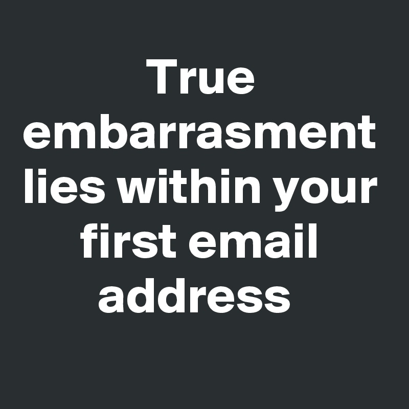 True embarrasment lies within your first email address 
