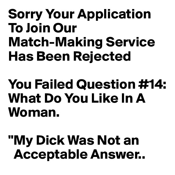 Sorry Your Application
To Join Our 
Match-Making Service Has Been Rejected

You Failed Question #14:
What Do You Like In A Woman.

"My Dick Was Not an
  Acceptable Answer..