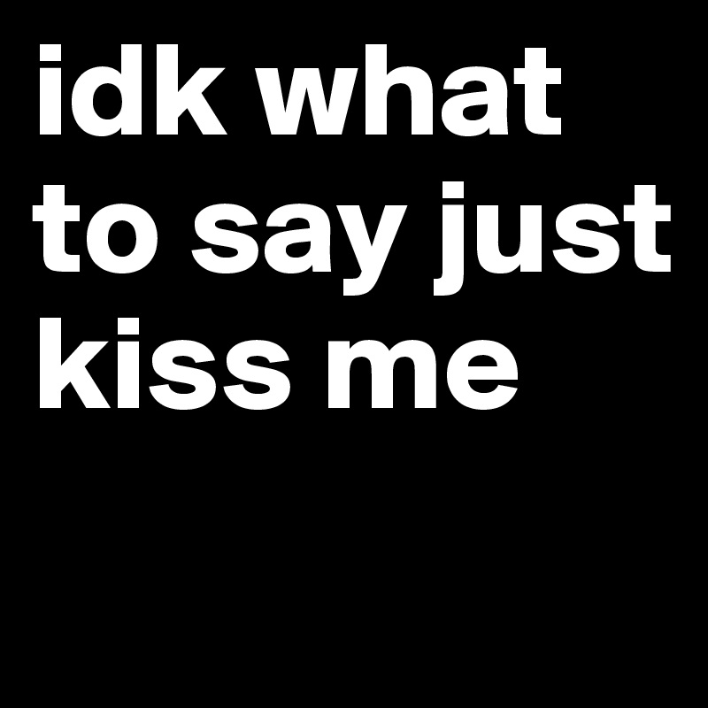 idk what to say just kiss me
