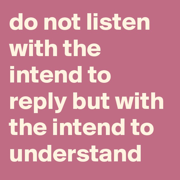 do not listen with the intend to reply but with the intend to understand
