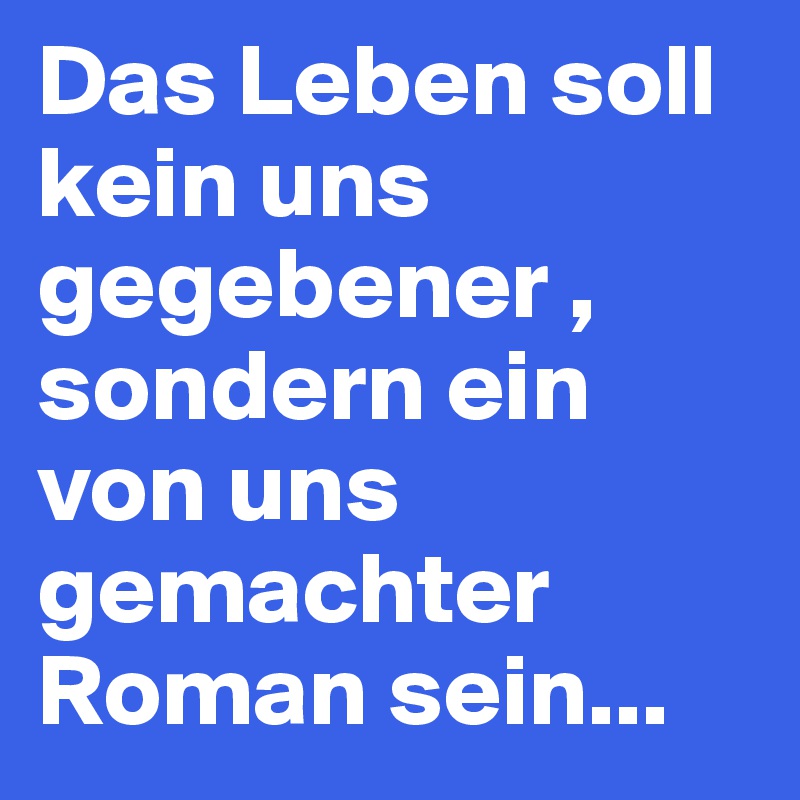 Das Leben soll kein uns gegebener , sondern ein von uns gemachter Roman sein... 