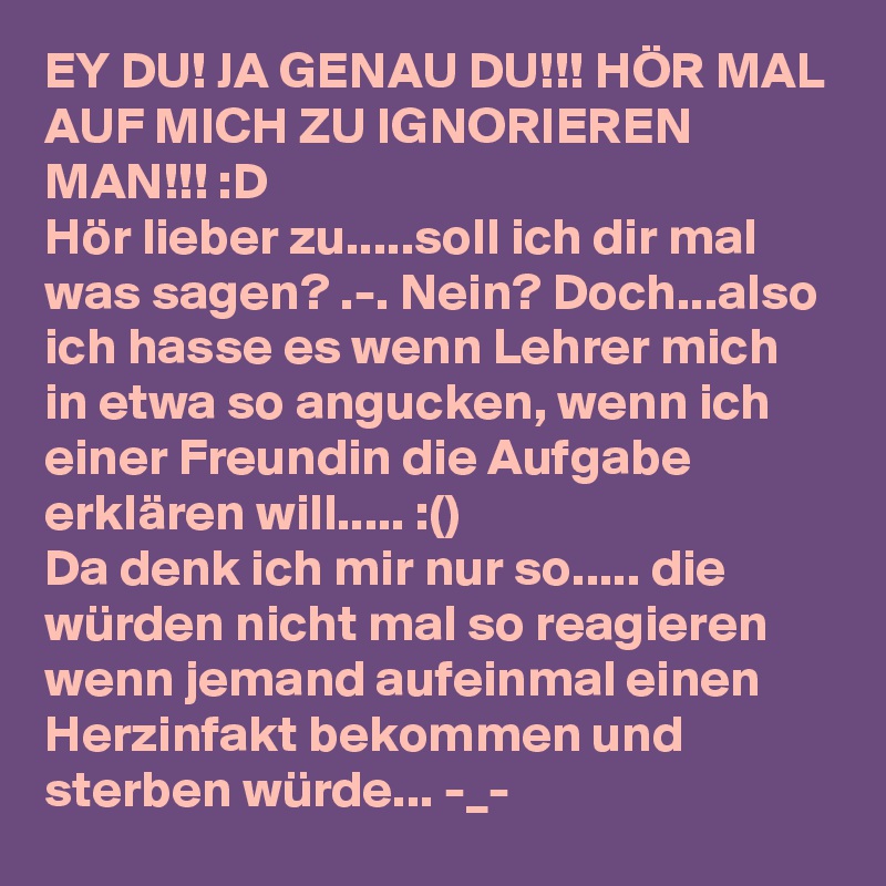 EY DU! JA GENAU DU!!! HÖR MAL AUF MICH ZU IGNORIEREN MAN!!! :D
Hör lieber zu.....soll ich dir mal was sagen? .-. Nein? Doch...also ich hasse es wenn Lehrer mich in etwa so angucken, wenn ich einer Freundin die Aufgabe erklären will..... :()
Da denk ich mir nur so..... die würden nicht mal so reagieren wenn jemand aufeinmal einen Herzinfakt bekommen und sterben würde... -_-