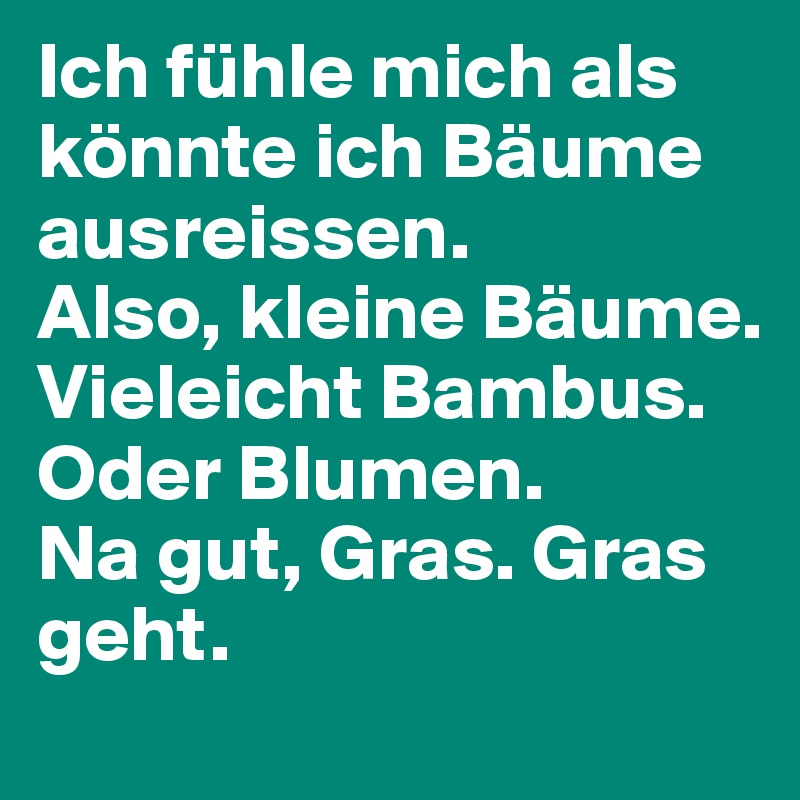 Ich fühle mich als könnte ich Bäume ausreissen. 
Also, kleine Bäume. Vieleicht Bambus. Oder Blumen. 
Na gut, Gras. Gras geht.