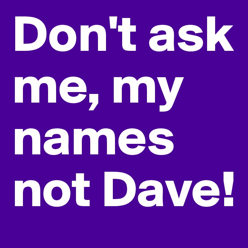 Don't ask me, my names not Dave!