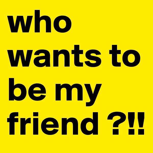 who wants to be my friend ?!! 