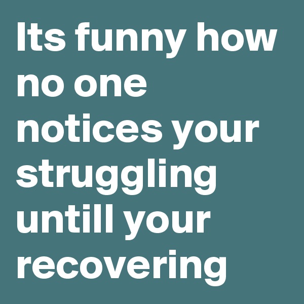 Its funny how no one notices your struggling untill your recovering