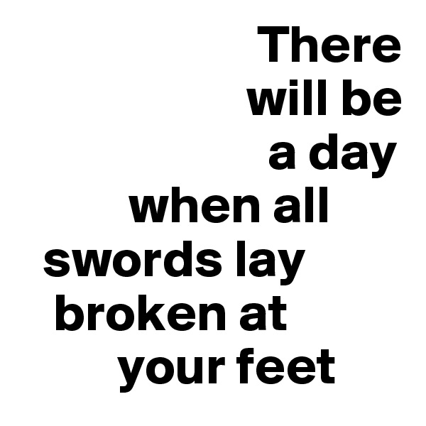                       There  
                     will be 
                       a day     
          when all   
  swords lay  
   broken at 
         your feet