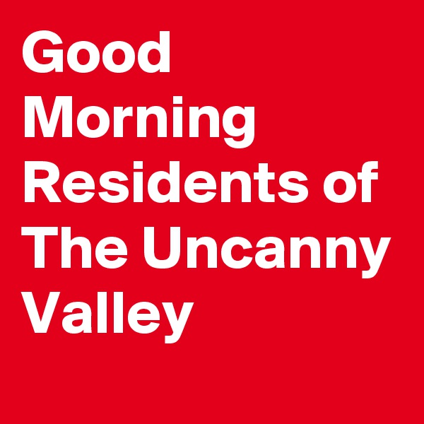 Good Morning Residents of The Uncanny Valley