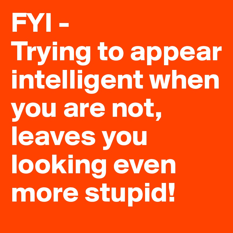 FYI -
Trying to appear intelligent when you are not, leaves you looking even more stupid!