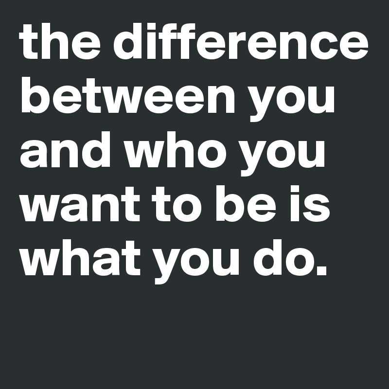 the difference between you and who you want to be is what you do.
