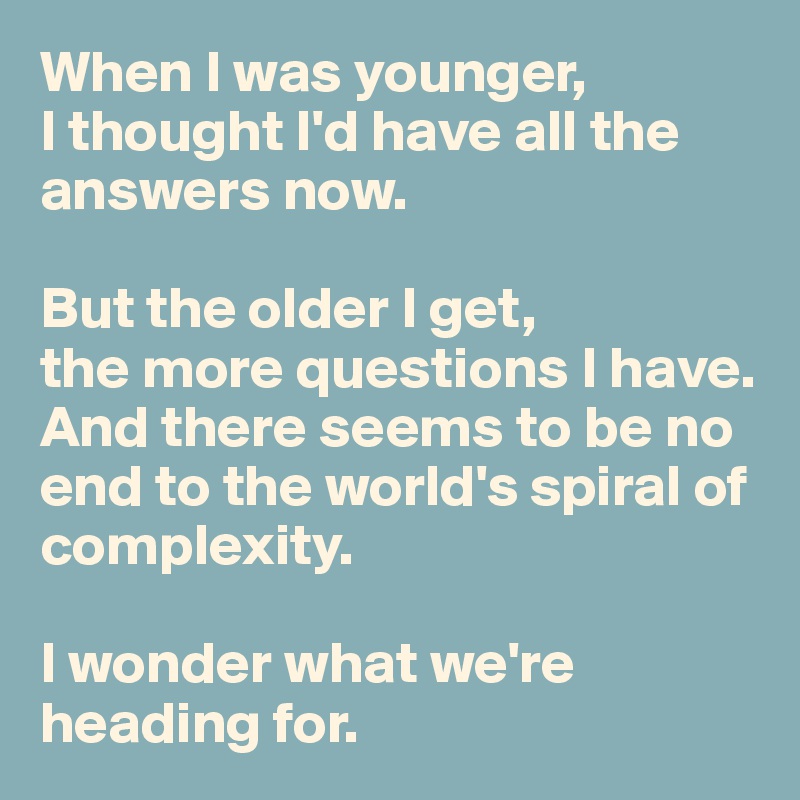 When I was younger, 
I thought I'd have all the answers now. 

But the older I get, 
the more questions I have. And there seems to be no end to the world's spiral of complexity. 

I wonder what we're heading for.