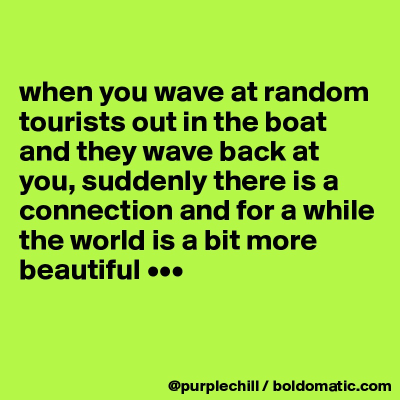 

when you wave at random tourists out in the boat and they wave back at you, suddenly there is a connection and for a while the world is a bit more beautiful •••


