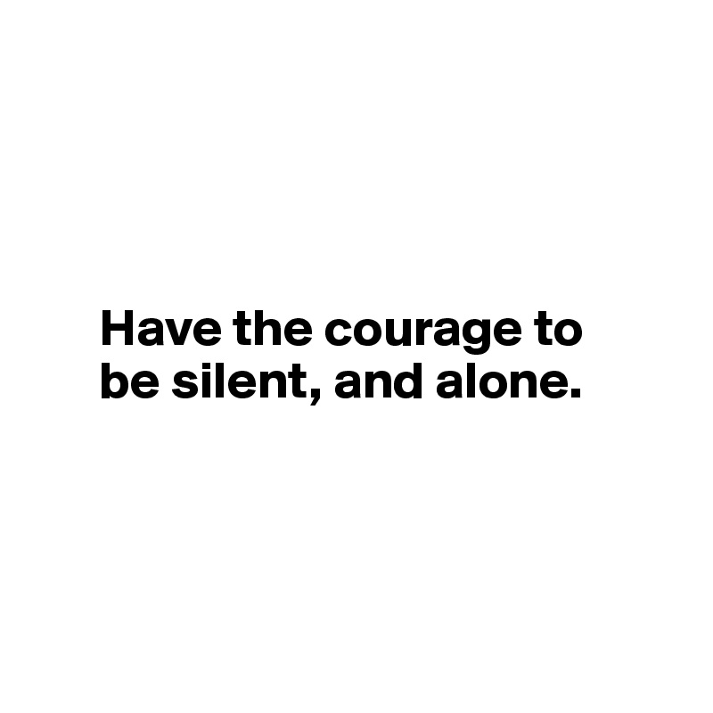 




      Have the courage to 
      be silent, and alone.




