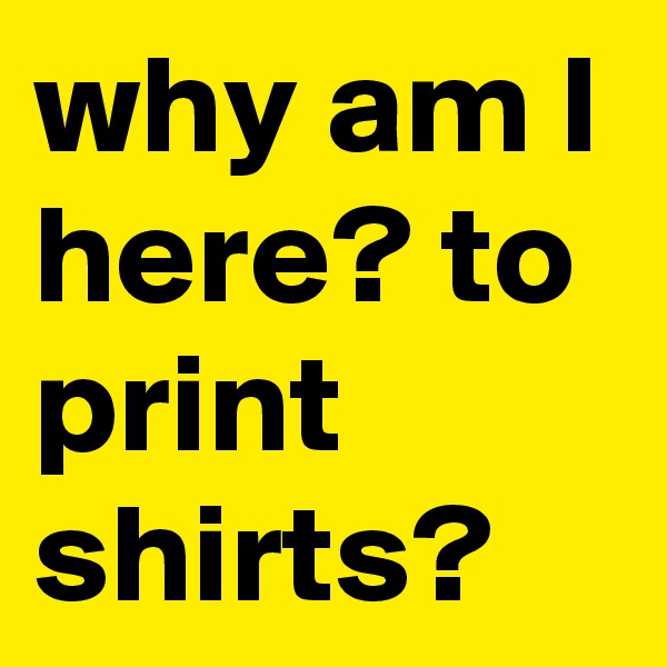 why am I here? to print shirts?