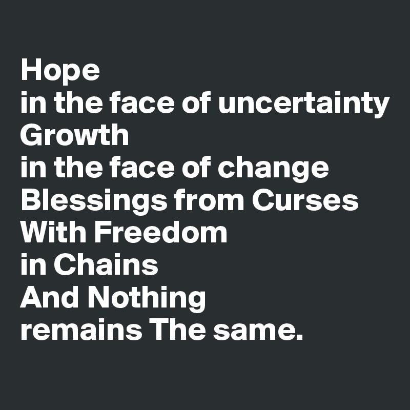 
Hope 
in the face of uncertainty 
Growth 
in the face of change 
Blessings from Curses 
With Freedom 
in Chains 
And Nothing 
remains The same.
