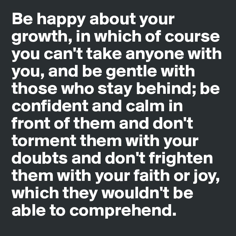 Be happy about your growth, in which of course you can't take anyone with you, and be gentle with those who stay behind; be confident and calm in front of them and don't torment them with your doubts and don't frighten them with your faith or joy, which they wouldn't be able to comprehend. 