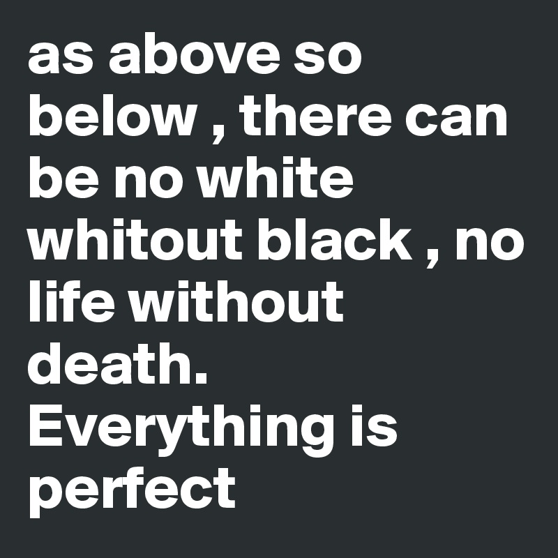 as above so below , there can be no white whitout black , no life without death. Everything is perfect