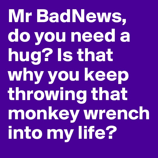 Mr BadNews, do you need a hug? Is that why you keep throwing that monkey wrench into my life? 