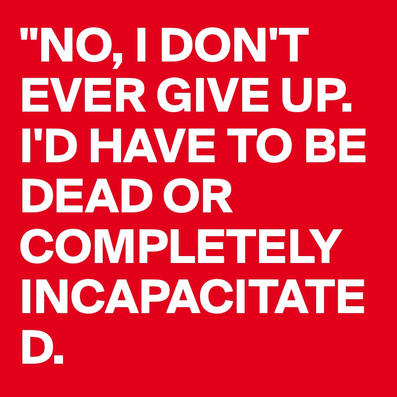 "NO, I DON'T EVER GIVE UP. I'D HAVE TO BE DEAD OR                          COMPLETELY          INCAPACITATED.