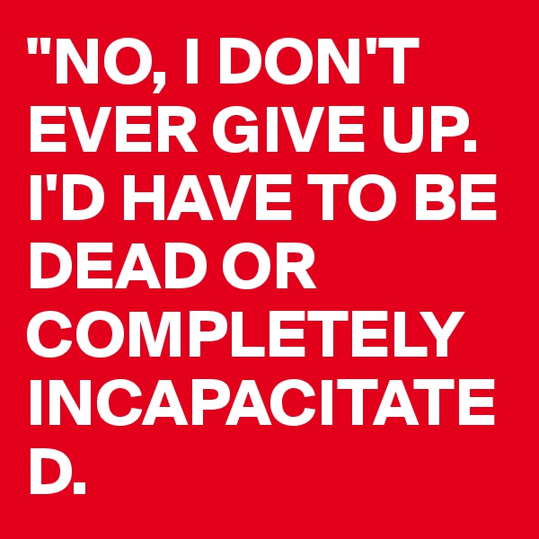 "NO, I DON'T EVER GIVE UP. I'D HAVE TO BE DEAD OR                          COMPLETELY          INCAPACITATED.